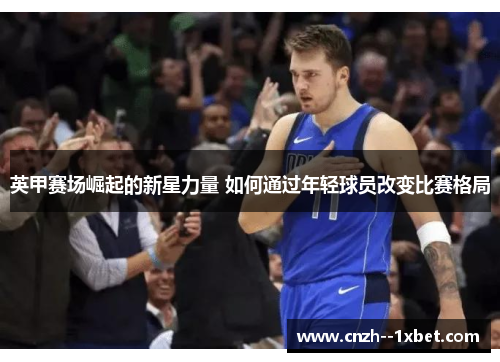 英甲赛场崛起的新星力量 如何通过年轻球员改变比赛格局