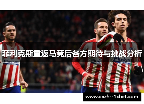 菲利克斯重返马竞后各方期待与挑战分析