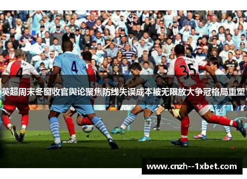 英超周末冬窗收官舆论聚焦防线失误成本被无限放大争冠格局重塑
