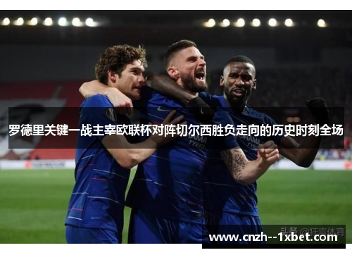 罗德里关键一战主宰欧联杯对阵切尔西胜负走向的历史时刻全场