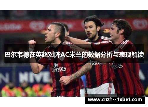 巴尔韦德在英超对阵AC米兰的数据分析与表现解读