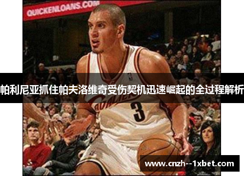 帕利尼亚抓住帕夫洛维奇受伤契机迅速崛起的全过程解析 帕利尼亚抓住帕夫洛维奇受伤契机迅速崛起的全过程解析
