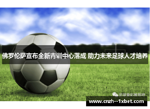 佛罗伦萨宣布全新青训中心落成 助力未来足球人才培养 佛罗伦萨宣布全新青训中心落成 助力未来足球人才培养